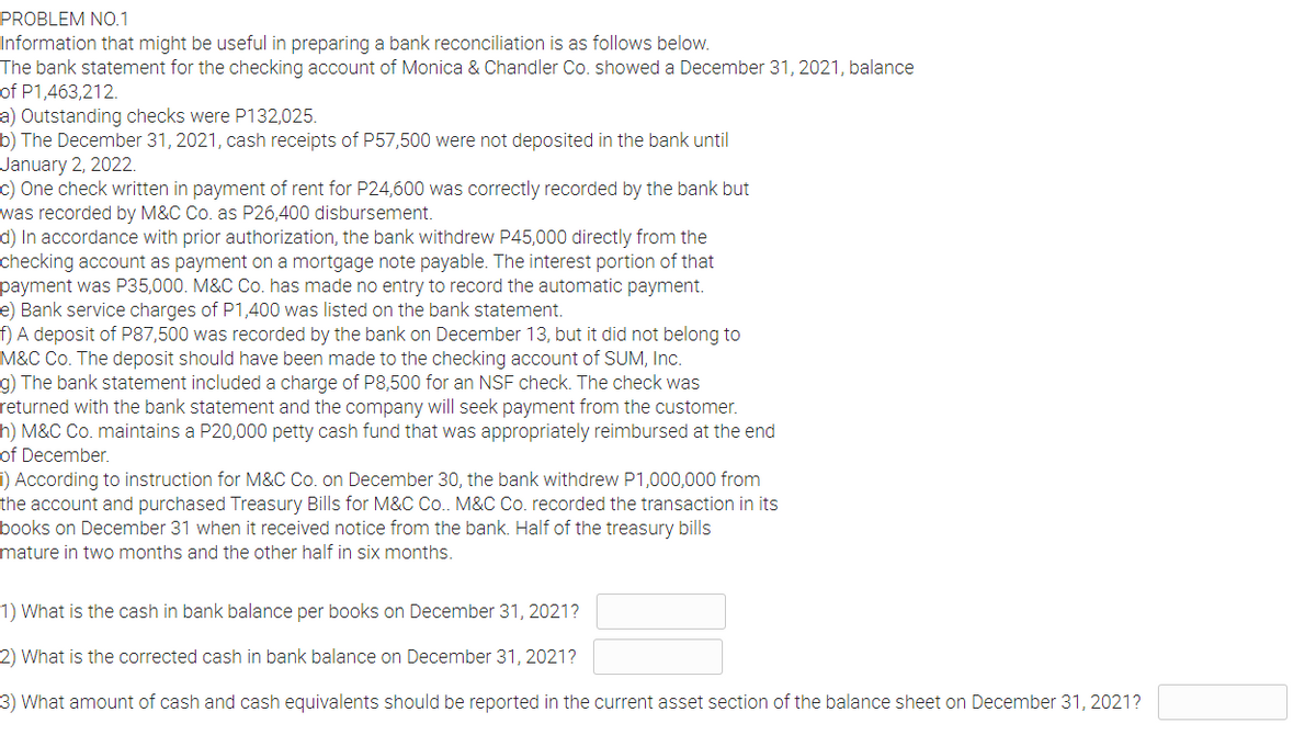 PROBLEM NO.1
Information that might be useful in preparing a bank reconciliation is as follows below.
The bank statement for the checking account of Monica & Chandler Co. showed a December 31, 2021, balance
of P1,463,212.
a) Outstanding checks were P132,025.
b) The December 31, 2021, cash receipts of P57,500 were not deposited in the bank until
January 2, 2022.
c) One check written in payment of rent for P24,600 was correctly recorded by the bank but
was recorded by M&C Co. as P26,400 disbursement.
d) In accordance with prior authorization, the bank withdrew P45,000 directly from the
checking account as payment on a mortgage note payable. The interest portion of that
payment was P35,000. M&C Co. has made no entry to record the automatic payment.
e) Bank service charges of P1,400 was listed on the bank statement.
f) A deposit of P87,500 was recorded by the bank on December 13, but it did not belong to
M&C Co. The deposit should have been made to the checking account of SUM, Inc.
g) The bank statement included a charge of P8,500 for an NSF check. The check was
returned with the bank statement and the company will seek payment from the customer.
h) M&C Co. maintains a P20,000 petty cash fund that was appropriately reimbursed at the end
of December.
i) According to instruction for M&C Co. on December 30, the bank withdrew P1,000,000 from
the account and purchased Treasury Bills for M&C Co. M&C Co. recorded the transaction in its
books on December 31 when it received notice from the bank. Half of the treasury bills
mature in two months and the other half in six months.
1) What is the cash in bank balance per books on December 31, 2021?
2) What is the corrected cash in bank balance on December 31, 2021?
3) What amount of cash and cash equivalents should be reported in the current asset section of the balance sheet on December 31, 2021?
