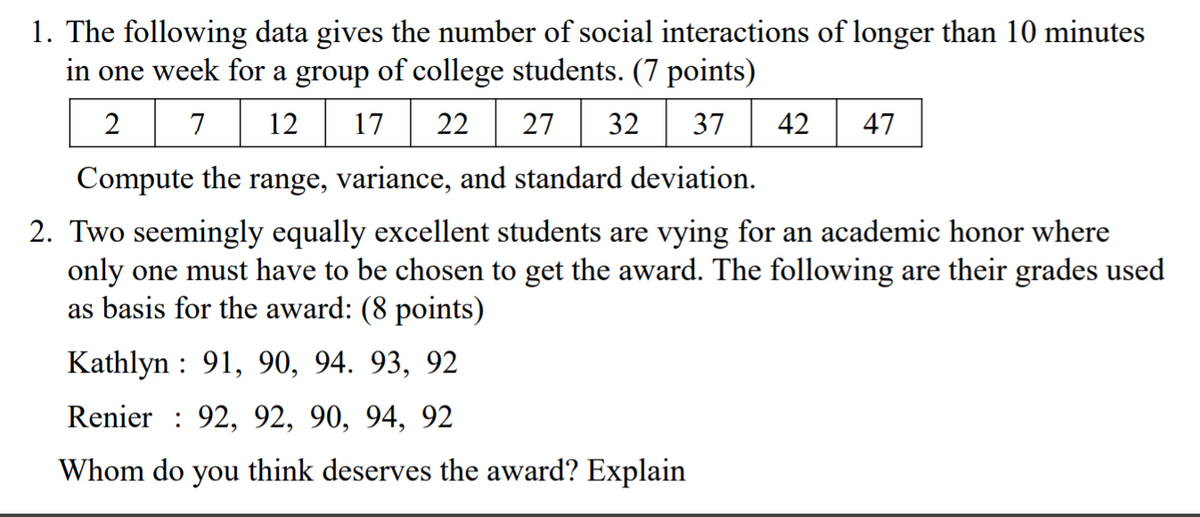1. The following data gives the number of social interactions of longer than 10 minutes
in one week for a group of college students. (7 points)
7
7 12 17
22
27
32
37
42
47
Compute the range, variance, and standard deviation.
2. Two seemingly equally excellent students are vying for an academic honor where
only one must have to be chosen to get the award. The following are their grades used
as basis for the award: (8 points)
Kathlyn : 91, 90, 94. 93, 92
Renier : 92, 92, 90, 94, 92
Whom do you think deserves the award? Explain
