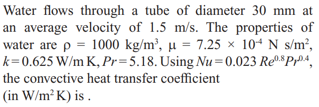 Water flows through a tube of diameter 30 mm at
an average velocity of 1.5 m/s. The properties of
water are p = 1000 kg/m³, µ = 7.25 × 10-4 N s/m²,
k=0.625 W/m K, Pr=5.18. Using Nu=0.023 Re0.$Pr04,
the convective heat transfer coefficient
(in W/m? K) is .
