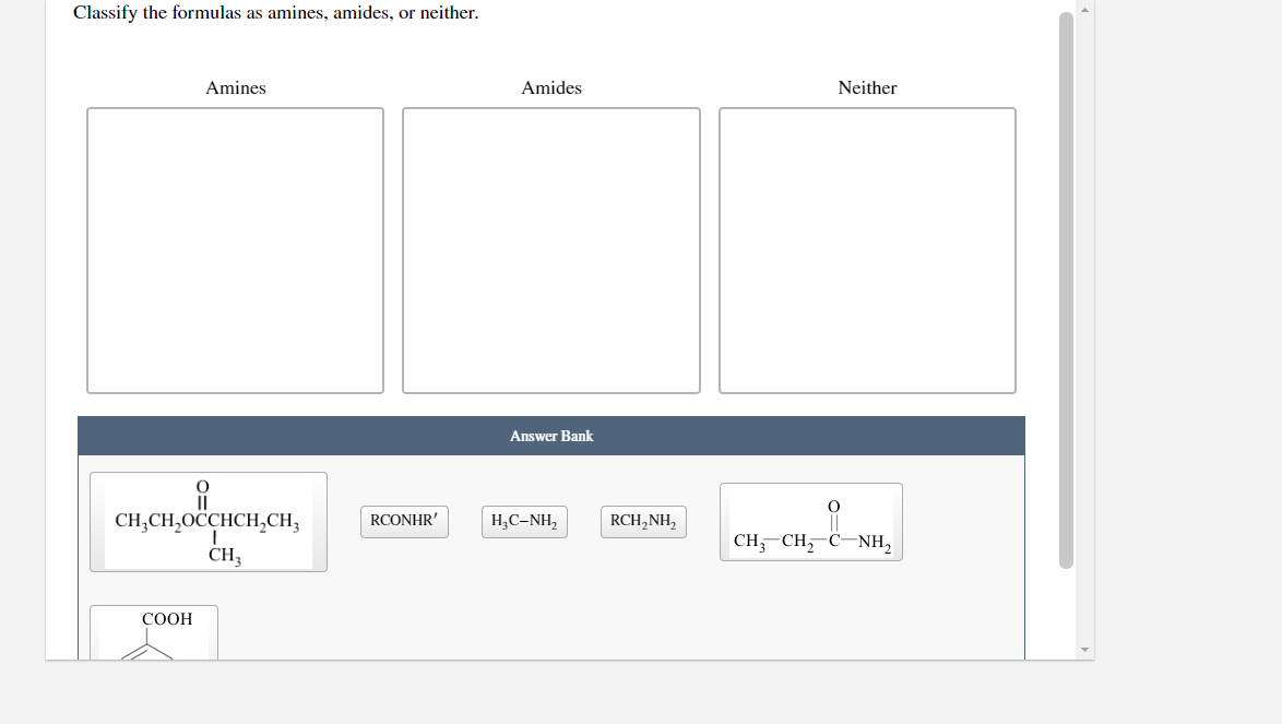 Classify the formulas as amines, amides, or neither.
Amines
Amides
Neither
Answer Bank
CH;CH,OCCHCH,CH3
RCONHR'
H,C-NH,
RCH,NH,
CH, CH, C-NH,
CH3
СООН
