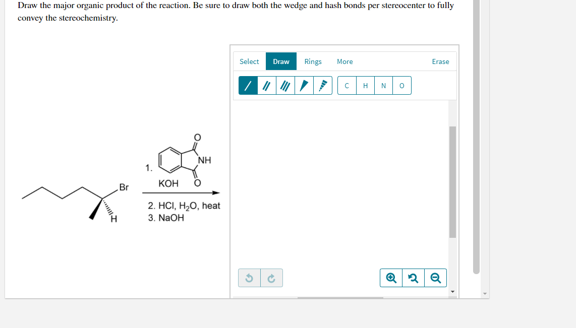 Draw the major organic product of the reaction. Be sure to draw both the wedge and hash bonds per stereocenter to fully
convey the stereochemistry.
Select
Draw
Rings
More
Erase
H
N
NH
1.
Br
КОН
2. HCI, H2O, heat
3. NaOH
