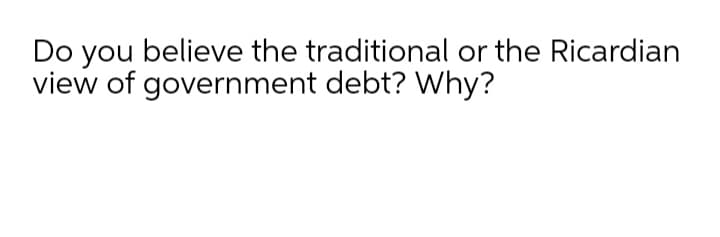 Do you believe the traditional or the Ricardian
view of government debt? Why?
