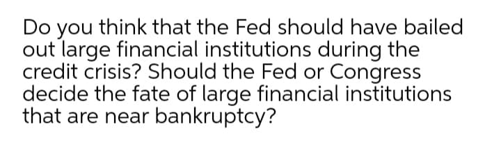 Do you think that the Fed should have bailed
out large financial institutions during the
credit crisis? Should the Fed or Congress
decide the fate of large financial institutions
that are near bankruptcy?
