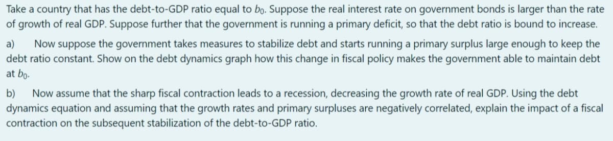 Take a country that has the debt-to-GDP ratio equal to bo. Suppose the real interest rate on government bonds is larger than the rate
of growth of real GDP. Suppose further that the government is running a primary deficit, so that the debt ratio is bound to increase.
Now suppose the government takes measures to stabilize debt and starts running a primary surplus large enough to keep the
debt ratio constant. Show on the debt dynamics graph how this change in fiscal policy makes the government able to maintain debt
at bo-
a)
b)
Now assume that the sharp fiscal contraction leads to a recession, decreasing the growth rate of real GDP. Using the debt
dynamics equation and assuming that the growth rates and primary surpluses are negatively correlated, explain the impact of a fiscal
contraction on the subsequent stabilization of the debt-to-GDP ratio.
