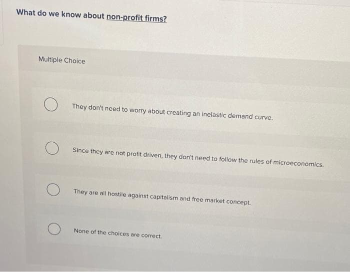 What do we know about non-profit firms?
Multiple Choice
They don't need to worry about creating an inelastic demand curve.
Since they are not profit driven, they don't need to follow the rules of microeconomics.
They are all hostile against capitalism and free market concept.
None of the choices are correct.
