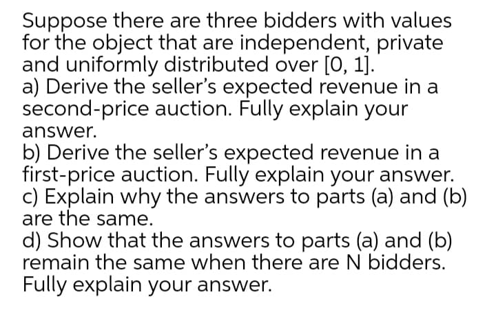 Suppose there are three bidders with values
for the object that are independent, private
and uniformly distributed over [0, 1].
a) Derive the seller's expected revenue in a
second-price auction. Fully explain your
answer.
b) Derive the seller's expected revenue in a
first-price auction. Fully explain your answer.
c) Explain why the answers to parts (a) and (b)
are the same.
d) Show that the answers to parts (a) and (b)
remain the same when there are N bidders.
Fully explain your answer.
