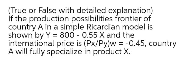 (True or False with detailed explanation)
If the production possibilities frontier of
country A in a simple Ricardian model is
shown by Y = 800 - 0.55 X and the
international price is (Px/Py)w = -0.45, country
A will fully specialize in product X.
%D
