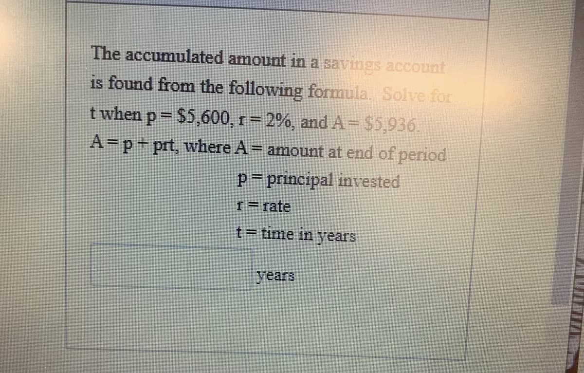 The accumulated amount in a savings account
is found from the following formula. Solve for
t when p = $5,600, r= 2%, and A= $5,936.
A=p+prt, where A= amount at end of period
p= principal invested
I= fate
t= time in years
years
