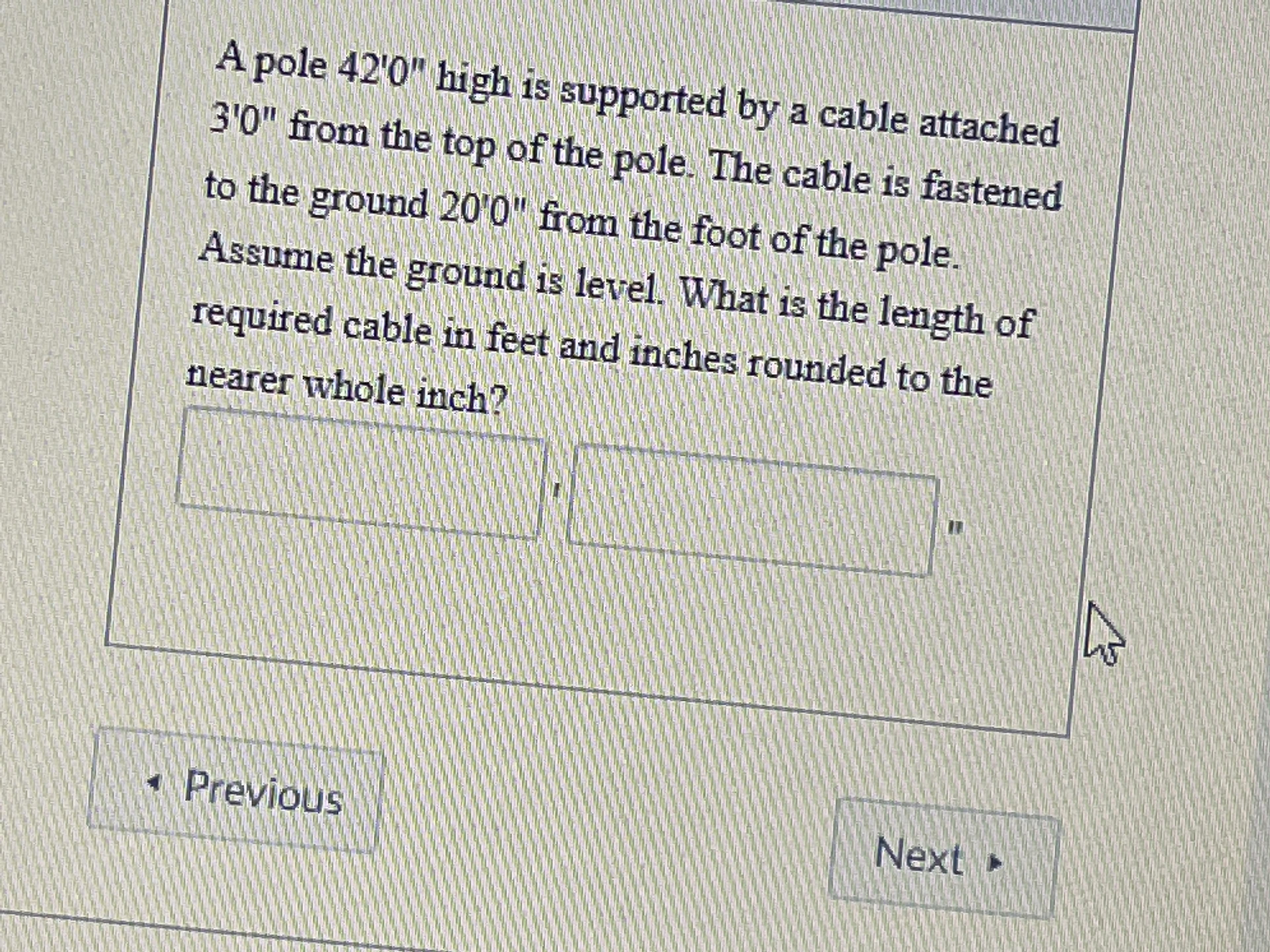 A pole 42'0" high is supported by a cable attached
3'0" from the top of the pole. The cable is fastened
to the ground 20'0" from the foot of the pole.
Assume the ground is level. What is the length of
required cable in feet and inches rounded to the
nearer whole inch?
*Previous
Next
►
