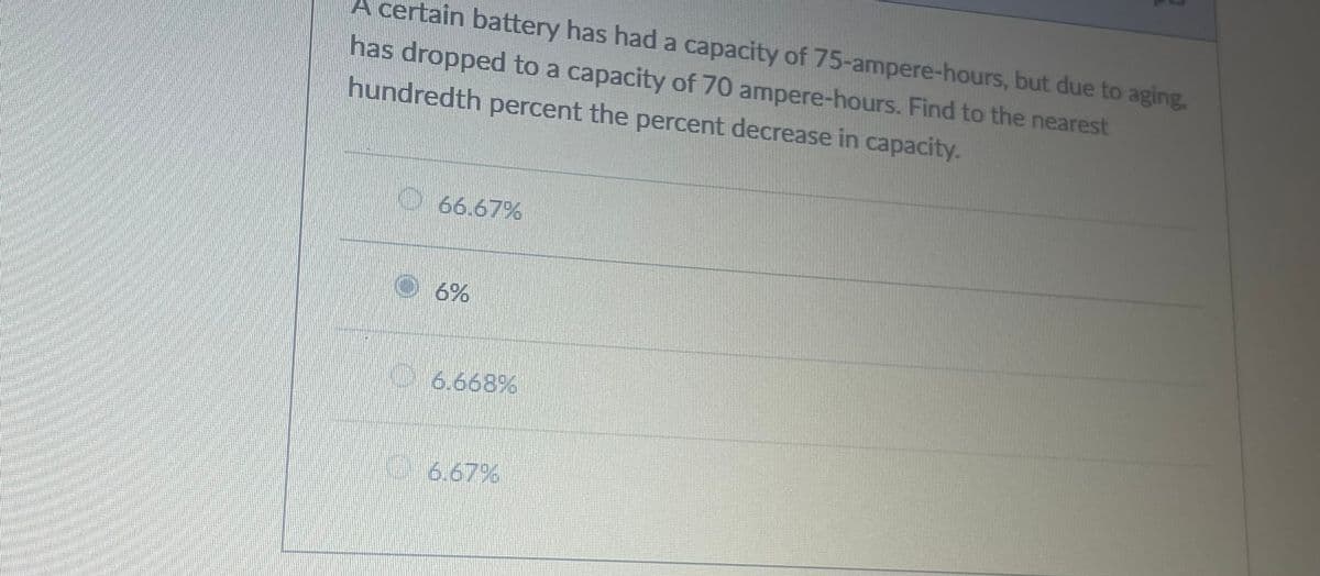 A certain battery has had a capacity of 75-ampere-hours, but due to aging,
has dropped to a capacity of 70 ampere-hours. Find to the nearest
hundredth percent the percent decrease in capacity.
66.67%
6%
6.668%
6.67%
