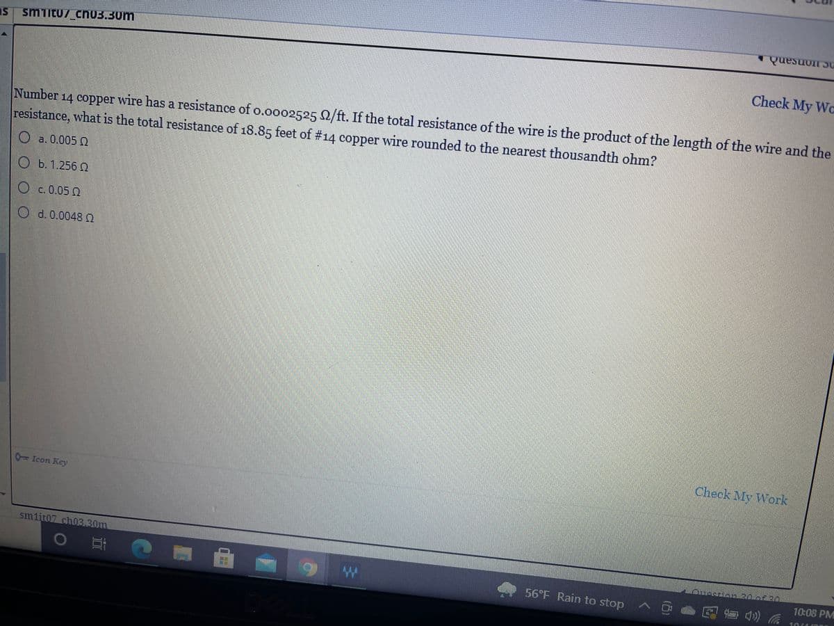 smiltu/ chnU3.30m
Check My Wo
Number 14 copper wire has a resistance of o.oo02525 0/ft. If the total resistance of the wire is the product of the length of the wire and the
resistance, what is the total resistance of 18.85 feet of #14 copper wire rounded to the nearest thousandth ohm?
a. 0,005 Q
b.1.256 0
O c.0.05 2
O d. 0.0048 O
Check My Work
0=Icon Key
sm1it07 ch03.30m
10:08 PM
56 F Rain to stop
