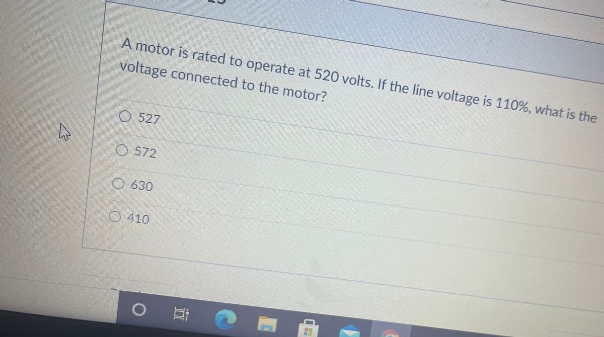 A motor is rated to operate at 520 volts. If the line voltage is 110%, what is the
voltage connected to the motor?
O 527
O 572
O 630
O 410
