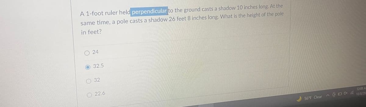 A 1-foot ruler held perpendicular to the ground casts a shadow 10 inches long. At the
same time, a pole casts a shadow 26 feet 8 inches long. What is the height of the pole
in feet?
O 24
32.5
32
22.6
12:08 A
@ D dx 10/8/20
56°F Clear A gO
