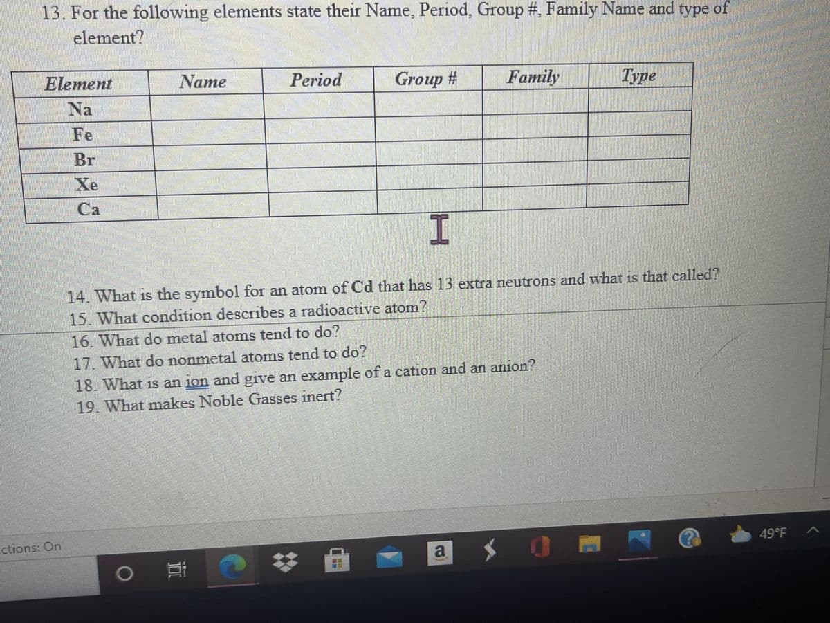 13. For the following elements state their Name, Period, Group #, Family Name and type of
element?
Element
Name
Period
Group #
Family
Type
Na
Fe
Br
Xe
Ca
14. What is the symbol for an atom of Cd that has 13 extra neutrons and what is that called?
15. What condition describes a radioactive atom?
16. What do metal atoms tend to do?
17. What do nonmetal atoms tend to do?
18. What is an ion and give an example of a cation and an anion?
19. What makes Noble Gasses inert?
ctions: On
49°F A
a
