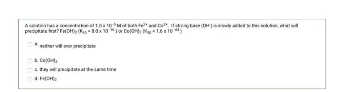 A solution has a concentration of 1.0 x 105M of both Fe2* and Co3, If strong base (OH') is slowly added to this solution, what will
precipitate first? Fe(OH)2 (Ksp = 8.0 x 10 -16 ) or Co(0H)3 (Ksp = 1.6 x 10 44)
O a.
neither will ever precipitate
O b. Co(OH)3
O c. they will precipitate at the same time
O d. Fe(OH)2
