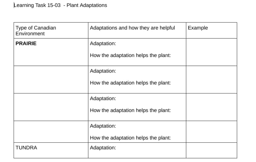 Learning Task 15-03 - Plant Adaptations
Type of Canadian
Environment
PRAIRIE
TUNDRA
Adaptations and how they are helpful
Adaptation:
How the adaptation helps the plant:
Adaptation:
How the adaptation helps the plant:
Adaptation:
How the adaptation helps the plant:
Adaptation:
How the adaptation helps the plant:
Adaptation:
Example