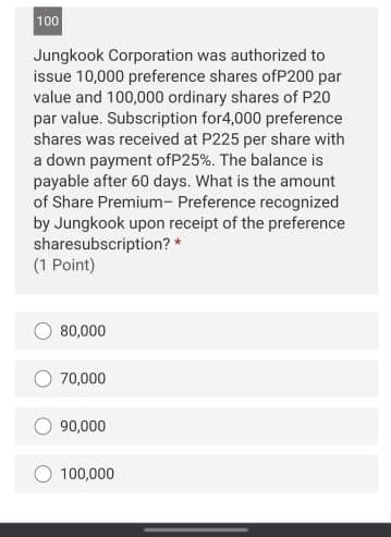 100
Jungkook Corporation was authorized to
issue 10,000 preference shares ofP200 par
value and 100,000 ordinary shares of P20
par value. Subscription for4,000 preference
shares was received at P225 per share with
a down payment ofP25%. The balance is
payable after 60 days. What is the amount
of Share Premium- Preference recognized
by Jungkook upon receipt of the preference
sharesubscription? *
(1 Point)
80,000
70,000
90,000
100,000
