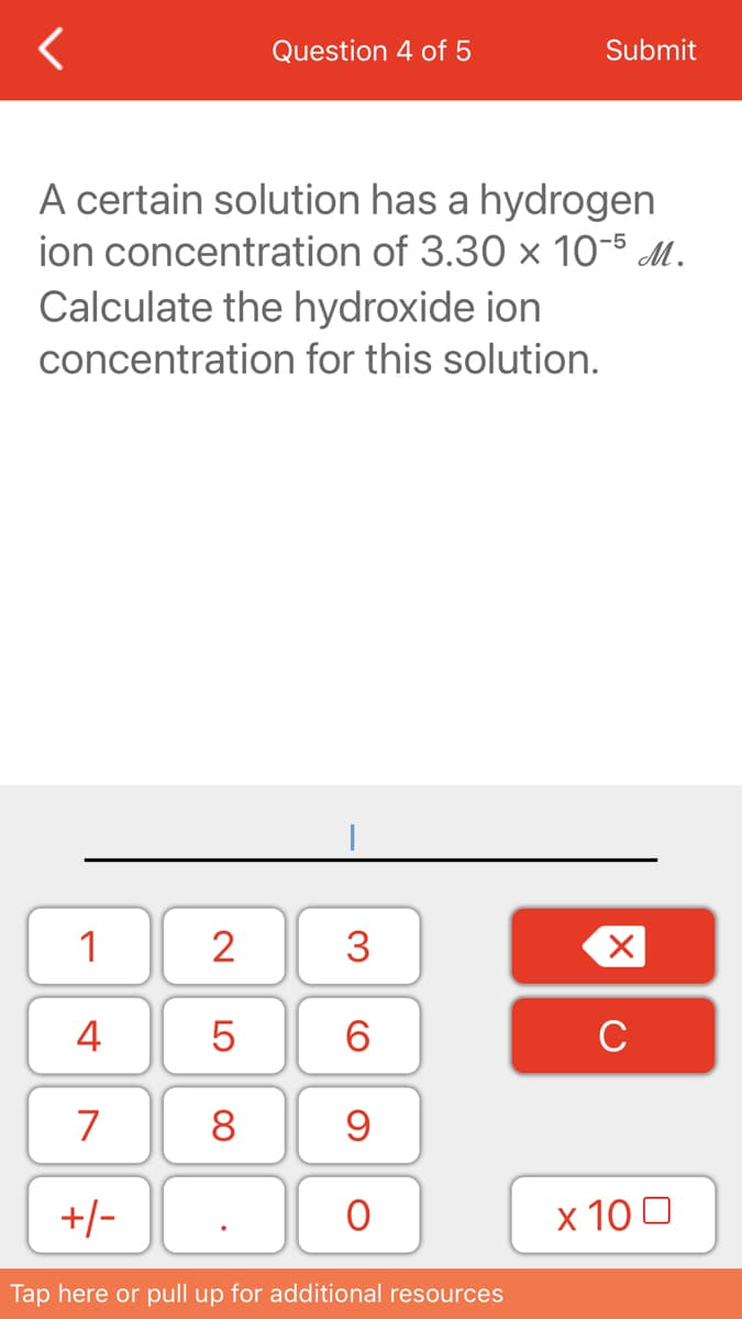 Question 4 of 5
Submit
A certain solution has a hydrogen
ion concentration of 3.30 x 10-5 M.
Calculate the hydroxide ion
concentration for this solution.
1
2
3
4
6.
C
7
8
+/-
х 100
Tap here or pull up for additional resources
LO
