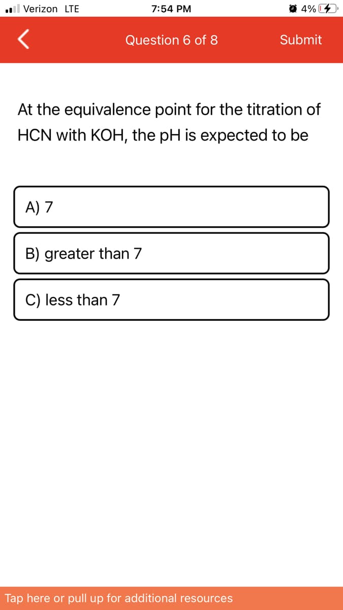 l Verizon LTE
7:54 PM
O 4% C
Question 6 of 8
Submit
At the equivalence point for the titration of
HCN with KOH, the pH is expected to be
A) 7
B) greater than 7
C) less than 7
Tap here or pull up for additional resources
