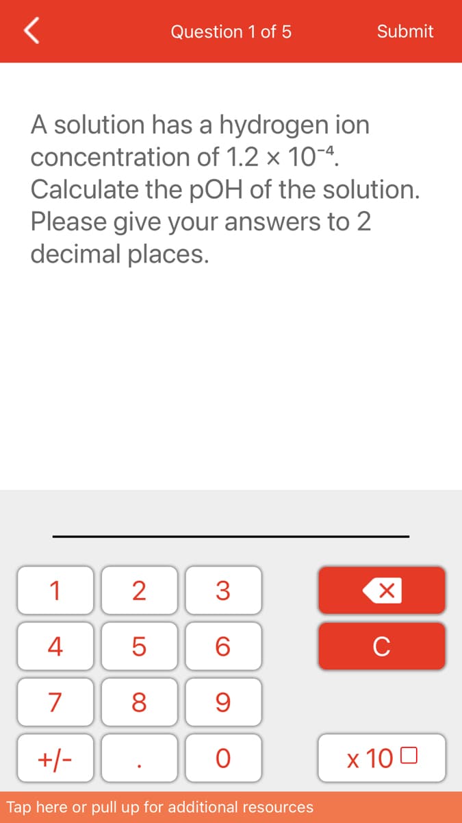 Question 1 of 5
Submit
A solution has a hydrogen ion
concentration of 1.2 x 10-4.
Calculate the pOH of the solution.
Please give your answers to 2
decimal places.
1
2
3
4
6.
C
7
8
+/-
х 100
Tap here or pull up for additional resources
LO
