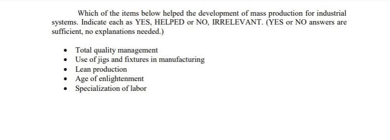 Which of the items below helped the development of mass production for industrial
systems. Indicate each as YES, HELPED or NO, IRRELEVANT. (YES or NO answers are
sufficient, no explanations needed.)
• Total quality management
• Use of jigs and fixtures in manufacturing
Lean production
Age of enlightenment
Specialization of labor
