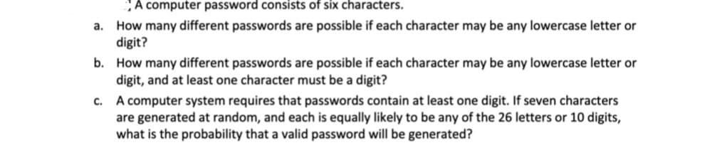 A computer password consists of six characters.
How many different passwords are possible if each character may be any lowercase letter or
digit?
а.
b. How many different passwords are possible if each character may be any lowercase letter or
digit, and at least one character must be a digit?
c. A computer system requires that passwords contain at least one digit. If seven characters
are generated at random, and each is equally likely to be any of the 26 letters or 10 digits,
what is the probability that a valid password will be generated?
