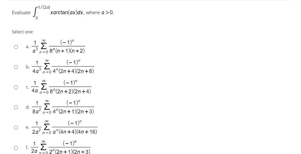 •1/(2a)
xarctan(ax)dx, where a >0.
Evaluate
Select one:
(-1)"
a.
a°n=0 8" (n+1)(n+2)
(-1)"
1
b.
4a° n=0 4"(2n+4)(2n+8)
(-1)"
C.
4a
n=0 8"(2n +2)(2n+4)
(-1)"
1
d.
8a?
Σ
n=0 4" (2n+1)(2n+3)
(-1)"
е.
2a2
n=0 a"(4n+4)(4n+16)
(-1)"
1
f.
2a
2" (2n +1)(2n+3)
