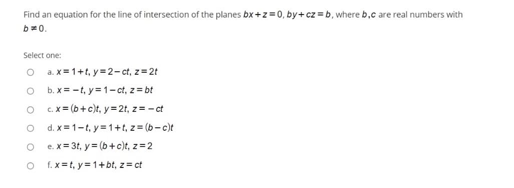 Find an equation for the line of intersection of the planes bx+z=0, by+cz = b, where b,c are real numbers with
b =0.
Select one:
a. X= 1+t, y= 2- ct, z= 2t
b. x = -t, y= 1- ct, z = bt
c. X = (b+ c)t, y=2t, z= - ct
d. X = 1-t, y 1+t, z= (b– c)t
e. X = 3t, y = (b+ c)t, z=2
f. x = t, y= 1+bt, z = ct
O O O OO
