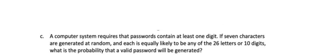 A computer system requires that passwords contain at least one digit. If seven characters
are generated at random, and each is equally likely to be any of the 26 letters or 10 digits,
what is the probability that a valid password will be generated?
C.
