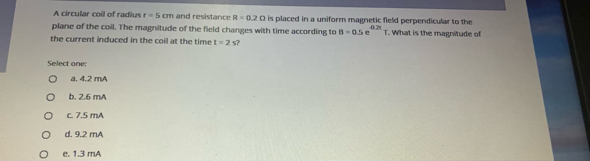 A circular coil of radius r = 5 cm and resistance R = 0.2 Q is placed in a uniform magnetic field perpendicular to the
plane of the coil. The magnitude of the field changes with time according to B = 0.5 e
-0.2t
T.What is the magnitude of
the current induced in the coil at the time t = 2 s?
Select one:
a. 4.2 mA
b. 2.6 mA
C. 7.5 mA
d. 9.2 mA
e. 1.3 mA
