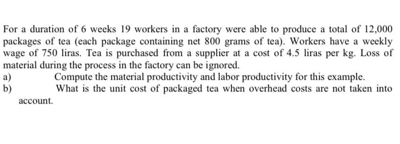 For a duration of 6 weeks 19 workers in a factory were able to produce a total of 12,000
packages of tea (each package containing net 800 grams of tea). Workers have a weekly
wage of 750 liras. Tea is purchased from a supplier at a cost of 4.5 liras per kg. Loss of
material during the process in the factory can be ignored.
а)
b)
Compute the material productivity and labor productivity for this example.
What is the unit cost of packaged tea when overhead costs are not taken into
account.
