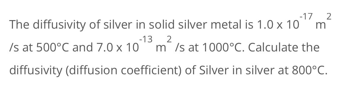 The diffusivity of silver in solid silver metal is 1.0 x 10
-17 2
m
Is at 500°C and 7.0 x 10
-13
m Is at 1000°C. Calculate the
diffusivity (diffusion coefficient) of Silver in silver at 800°C.

