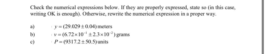 Check the numerical expressions below. If they are properly expressed, state so (in this case,
writing OK is enough). Otherwise, rewrite the numerical expression in a proper way.
y = (29.029+0.04) meters
v= (6.72x10-1±2.3×10²) grams
P= (9317.2± 50.5) units
a)
b)
c)
