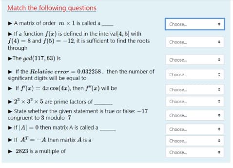 Match the following questions
A matrix of order m x 1 is called a
If a function f(x) is defined in the interval[4, 5] with
f(4) = 8 and f(5) =-12, it is sufficient to find the roots
Choose.
Choose.
through
The ged(117, 63) is
Choose.
If the Relative error = 0.032258, then the number of
significant digits will be equal to
Choose.
• If f'(z) = 4x cos(4z), then f"(x) will be
Choose.
• 2" x 32 x 5 are prime factors of
Choose.
State whether the given statement is true or false: -17
congruent to 3 modulo 7
Choose.
> If |A| = 0 then matrix A is called a
%3D
Choose.
If AT = -A then martix A is a
Choose.
• 2823 is a multiple of
Choose.
