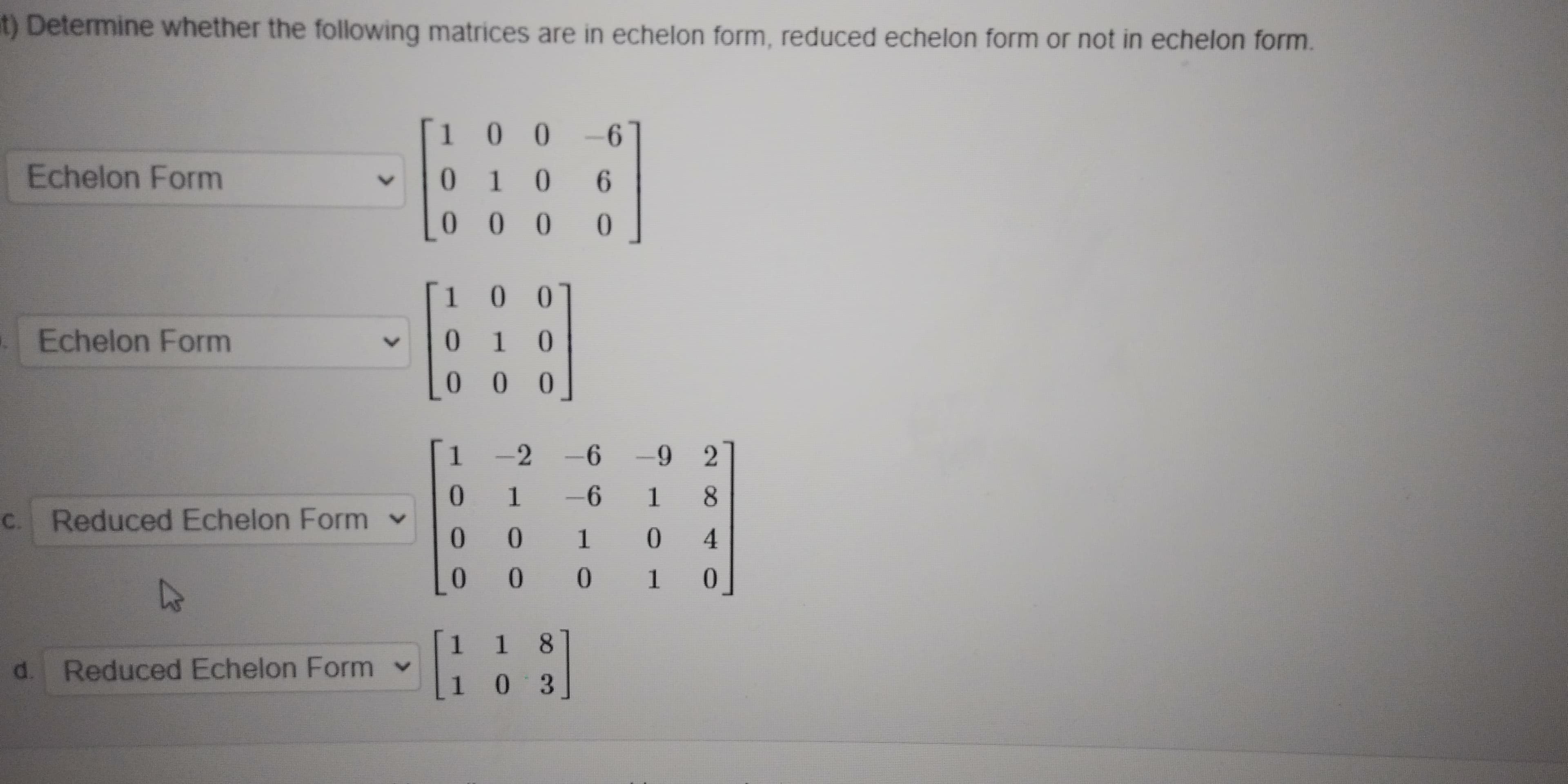 d.
Reduced Echelon Form v
1 1 8
* 1 0
0.
0.
C.
Reduced Echelon Form v
-6 18
-2
1-2
0
0 0
*
Echelon Form
10 0
0
10 0
9.
9- 00
Echelon Form
t) Determine whether the following matrices are in echelon form, reduced echelon form or not in echelon form.
