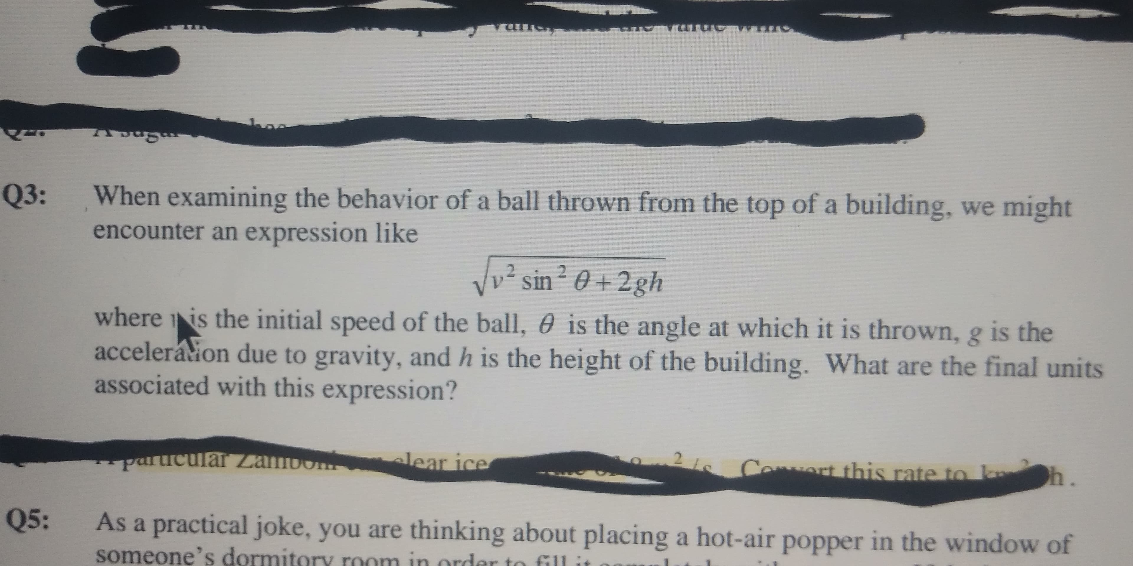 Q3:
When examining the behavior of a ball thrown from the top of a building, we might
encounter an expression like
Vv² sin² 0 +2gh
UIS
where is the initial speed of the ball, 0 is the angle at which it is thrown, g is the
accelerátion due to gravity, and h is the height of the building. What are the final units
associated with this expression?
particular Zambom
elear ice
Coert this rate to
h.
Q5:
As a practical joke, you are thinking about placing a hot-air popper in the window of
parucular Zambom
someone's dorn
