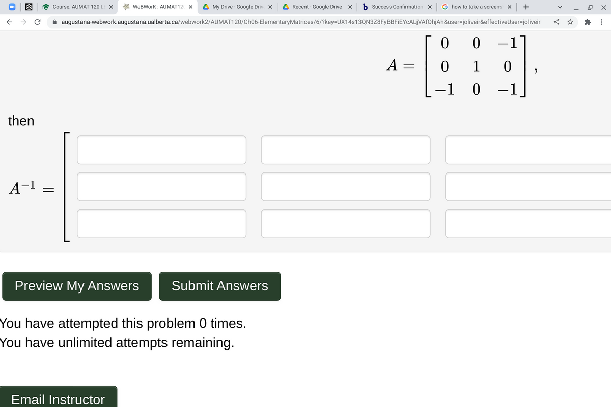 Course: AUMAT 120 LE X
WeBWork : AUMAT120 X
My Drive - Google Drive X
Recent - Google Drive x
Success Confirmation X
G how to take a screensh × +
A augustana-webwork.augustana.ualberta.ca/webwork2/AUMAT120/Ch06-ElementaryMatrices/6/?key=DUX14s13QN3Z8FyBBFIEYcALjVAfOhjAh&user=joliveir&effectiveUser=joliveir
1
A =
1
-1 0
-1
then
A-1
Preview My Answers
Submit Answers
You have attempted this problem 0 times.
You have unlimited attempts remaining.
Email Instructor
>
KO
