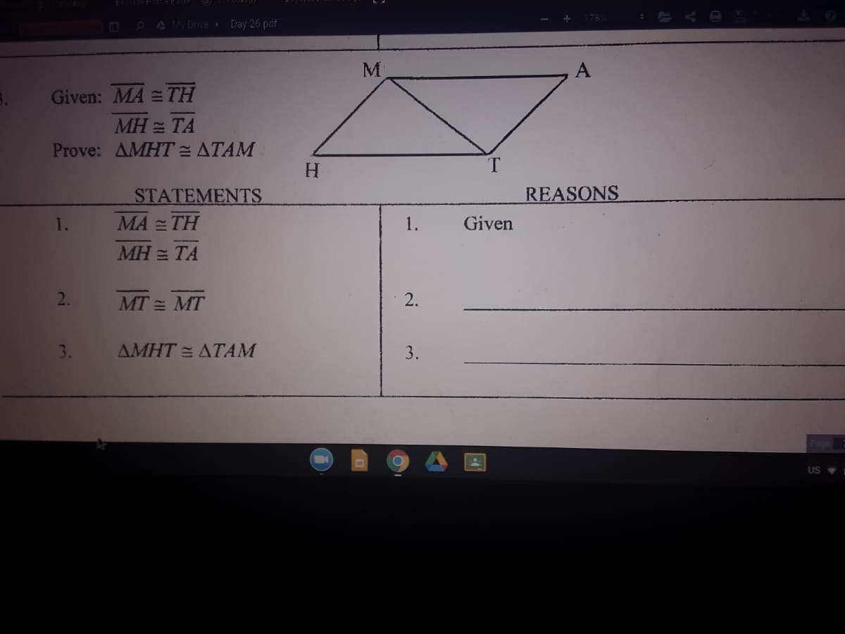 PA My Drive Day 26 paf
M
A
Given: MA = TH
MH = TA
Prove: AMHT= ATAM
H.
REASONS
STATEMENTS
MA = TH
1.
1.
Given
MH = TA
MT = MT
2.
3.
AMHT = ATAM
3.
US
