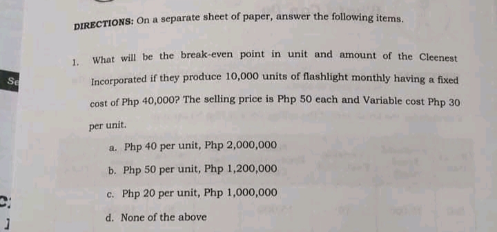 DIRECTIONS: On a separate sheet of paper, answer the following items
What will be the break-even point in unit and amount of the Cleenest
1.
Se
Incorporated if they produce 10,000 units of flashlight monthly having a fixed
cost of Php 40,000? The selling price is Php 50 each and Variable cost Php 30
per unit.
a. Php 40 per unit, Php 2,000,000
b. Php 50 per unit, Php 1,200,000
c. Php 20 per unit, Php 1,000,000
d. None of the above
