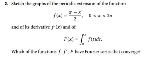 2. Sketch the graphs of the periodic extension of the function
f(x) = ² 2 ²₁
0< x < 2π
and of its derivative f'(x) and of
F(x) = f* f(t)dt.
Which of the functions f, f', F have Fourier series that converge?