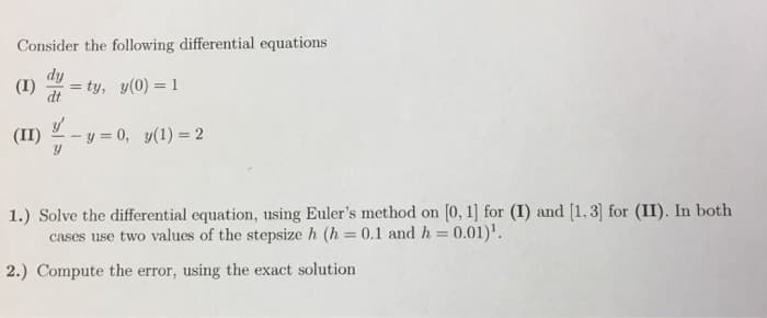 Consider the following differential equations
dy
(1) = ty, y(0) = 1
dt
y'
-y = 0, y(1) = 2
1.) Solve the differential equation, using Euler's method on [0, 1] for (I) and [1, 3] for (II). In both
cases use two values of the stepsize h (h= 0.1 and h = 0.01)¹.
2.) Compute the error, using the exact solution