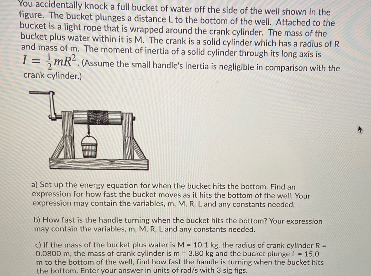 You accidentally knock a full bucket of water off the side of the well shown in the
figure. The bucket plunges a distance L to the bottom of the well. Attached to the
bucket is a light rope that is wrapped around the crank cylinder. The mass of the
bucket plus water within it is M. The crank is a solid cylinder which has a radius of R
and mass of m. The moment of inertia of a solid cylinder through its long axis is
I =
mR. (Assume the small handle's inertia is negligible in comparison with the
crank cylinder.)
a) Set up the energy equation for when the bucket hits the bottom. Find an
expression for how fast the bucket moves as it hits the bottom of the well. Your
expression may contain the variables, m, M, R, L and any constants needed.
b) How fast is the handle turning when the bucket hits the bottom? Your expression
may contain the variables, m, M, R, L and any constants needed.
c) If the mass of the bucket plus water is M = 10.1 kg, the radius of crank cylinder R =
0.0800 m, the mass of crank cylinder is m = 3.80 kg and the bucket plunge L = 15.0
m to the bottom of the well, find how fast the handle is turning when the bucket hits
the bottom. Enter your answer in units of rad/s with 3 sig figs.
