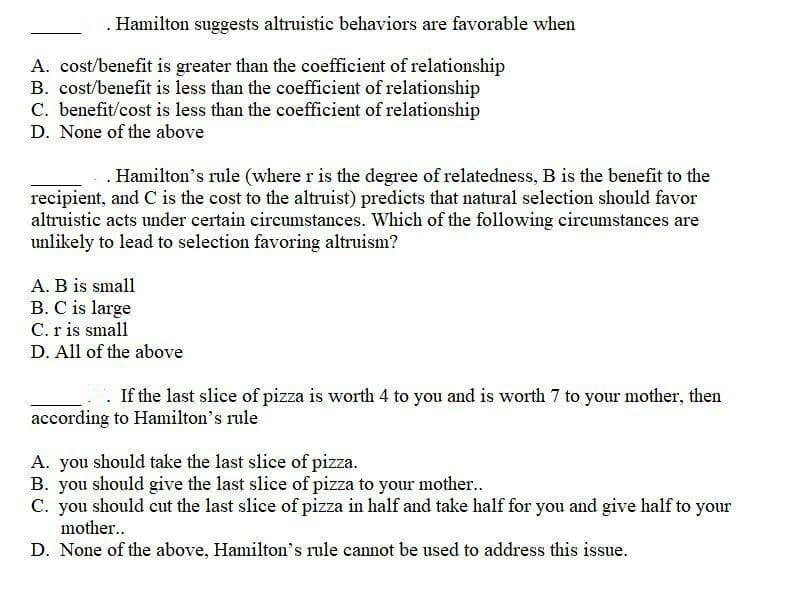. Hamilton suggests altruistic behaviors are favorable when
A. cost/benefit is greater than the coefficient of relationship
B. cost/benefit is less than the coefficient of relationship
C. benefit/cost is less than the coefficient of relationship
D. None of the above
.Hamilton's rule (where r is the degree of relatedness, B is the benefit to the
recipient, and C is the cost to the altruist) predicts that natural selection should favor
altruistic acts under certain circumstances. Which of the following circumstances are
unlikely to lead to selection favoring altruism?
A. B is small
B. C is large
C. r is small
D. All of the above
If the last slice of pizza is worth 4 to you and is worth 7 to your mother, then
according to Hamilton's rule
A. you should take the last slice of pizza.
B. you should give the last slice of pizza to your mother..
C. you should cut the last slice of pizza in half and take half for you and give half to your
mother..
D. None of the above, Hamilton's rule cannot be used to address this issue.
