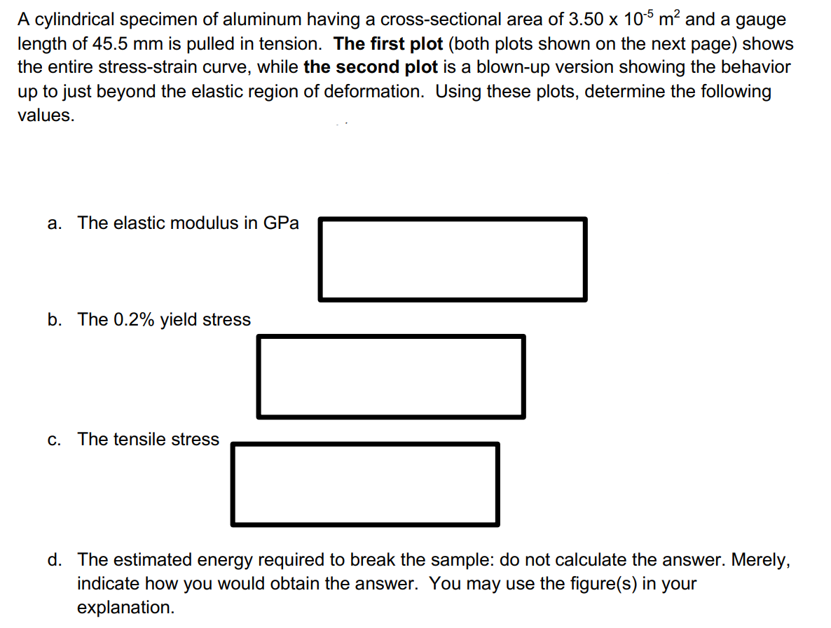 A cylindrical specimen of aluminum having a cross-sectional area of 3.50 x 10$ m? and a gauge
length of 45.5 mm is pulled in tension. The first plot (both plots shown on the next page) shows
the entire stress-strain curve, while the second plot is a blown-up version showing the behavior
up to just beyond the elastic region of deformation. Using these plots, determine the following
values.
a. The elastic modulus in GPa
b. The 0.2% yield stress
c. The tensile stress
d. The estimated energy required to break the sample: do not calculate the answer. Merely,
indicate how you would obtain the answer. You may use the figure(s) in your
explanation.
