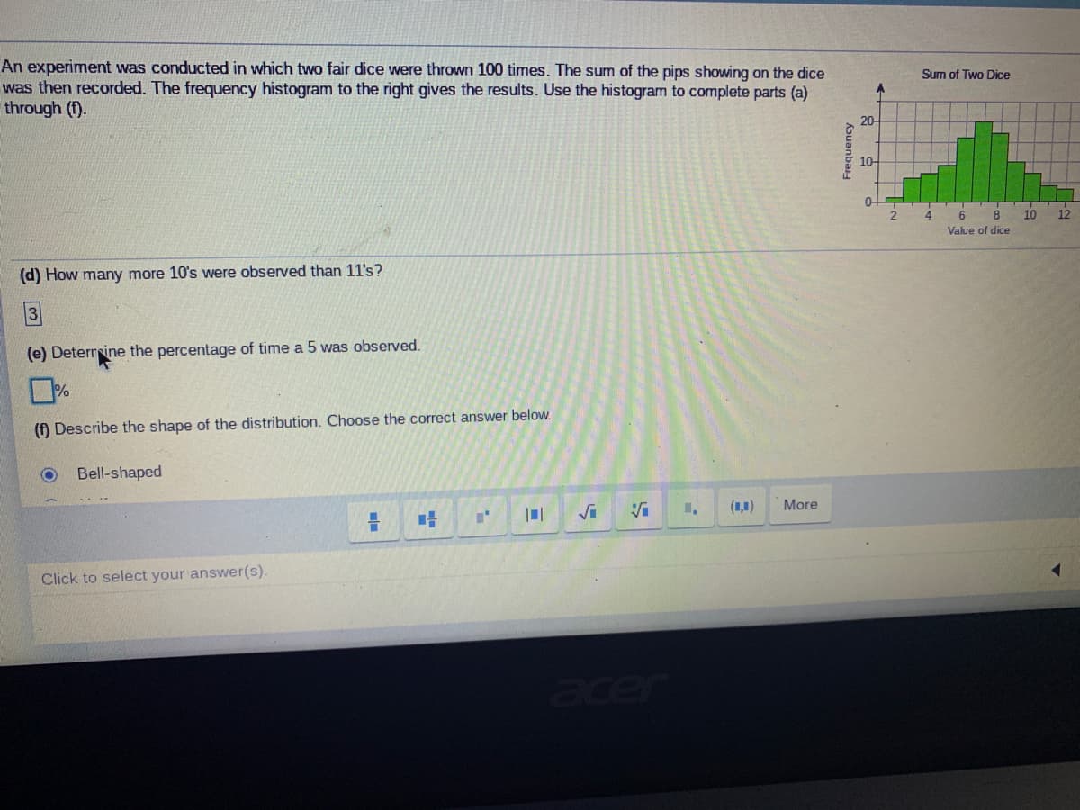 An experiment was conducted in which two fair dice were thrown 100 times. The sum of the pips showing on the dice
was then recorded. The frequency histogram to the right gives the results. Use the histogram to complete parts (a)
through (f).
Sum of Two Dice
20-
10-
4.
10
12
Value of dice
(d) How many more 10's were observed than 11's?
(e) Deterrsine the percentage of time a 5 was observed.
(f) Describe the shape of the distribution. Choose the correct answer below.
Bell-shaped
(1,1)
More
Click to select your answer(s).
acer
Frequency
