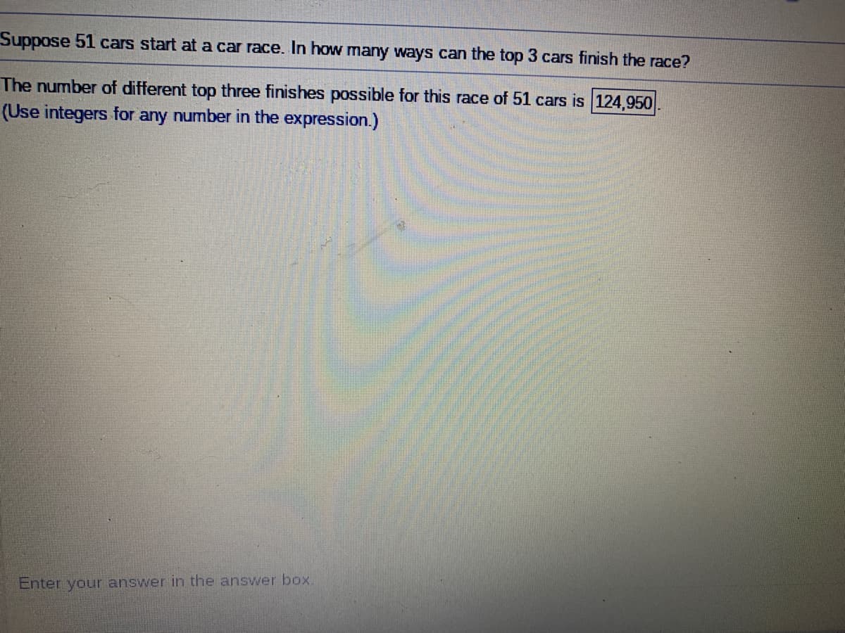 Suppose 51 cars start at a car race. In how many ways can the top 3 cars finish the race?
The number of different top three finishes possible for this race of 51 cars is 124,950
(Use integers for any number in the expression.)
Enter your answer in the answer box.
