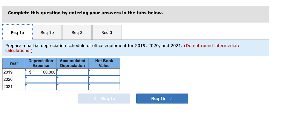 Complete this question by entering your answers in the tabs below.
Req la
Req 1b
Req 2
Req 3
Prepare a partial depreciation schedule of office equipment for 2019, 2020, and 2021. (Do not round intermediate
calculations.)
Depreciation
Expense
Accumulated
Net Book
Year
Depreciation
Value
2019
$
60,000
2020
2021
< Req 1a
Req 1b
>
