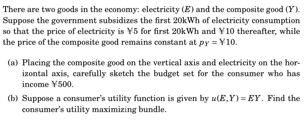 There are two goods in the economy: electricity (E) and the composite good (Y).
Suppose the government subsidizes the first 20kWh of electricity consumption
so that the price of electricity is ¥5 for first 20kWh and ¥10 thereafter, while
the price of the composite good remains constant at py = ¥10.
(a) Placing the composite good on the vertical axis and electricity on the hor-
izontal axis, carefully sketch the budget set for the consumer who has
income ¥500.
(b) Suppose a consumer's utility function is given by u(E,Y)= EY. Find the
consumer's utility maximizing bundle.
