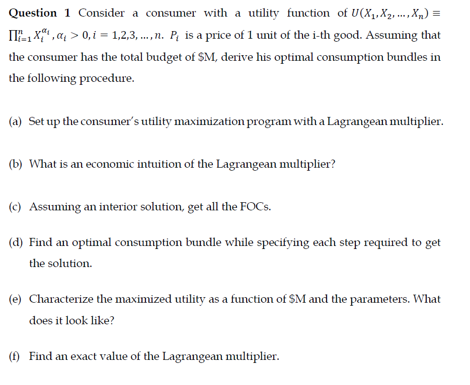 Question 1 Consider a consumer with a utility function of U(X,,X2, ... , Xn) =
II-1 X , a; > 0, i = 1,2,3, ...,n. P; is a price of 1 unit of the i-th good. Assuming that
the consumer has the total budget of $M, derive his optimal consumption bundles in
the following procedure.
(a) Set up the consumer's utility maximization program with a Lagrangean multiplier.
(b) What is an economic intuition of the Lagrangean multiplier?
(c) Assuming an interior solution, get all the FOCS.
(d) Find an optimal consumption bundle while specifying each step required to get
the solution.
(e) Characterize the maximized utility as a function of $M and the parameters. What
does it look like?
(f) Find an exact value of the Lagrangean multiplier.

