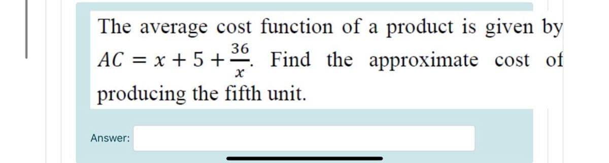 The average cost function of a product is given by
36
AC = x + 5 +. Find the approximate cost of
producing the fifth unit.
Answer:
